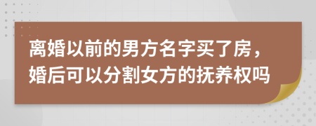 离婚以前的男方名字买了房，婚后可以分割女方的抚养权吗