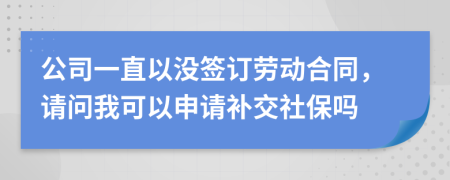 公司一直以没签订劳动合同，请问我可以申请补交社保吗