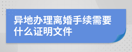 异地办理离婚手续需要什么证明文件