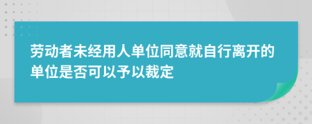 劳动者未经用人单位同意就自行离开的单位是否可以予以裁定