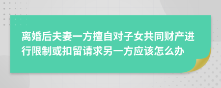 离婚后夫妻一方擅自对子女共同财产进行限制或扣留请求另一方应该怎么办