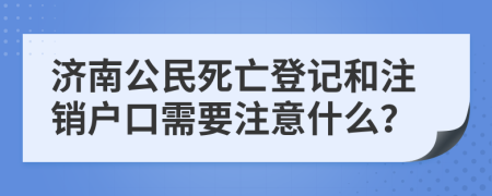 济南公民死亡登记和注销户口需要注意什么？