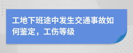 工地下班途中发生交通事故如何鉴定，工伤等级