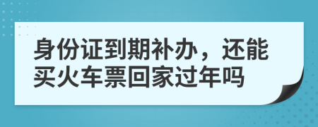 身份证到期补办，还能买火车票回家过年吗