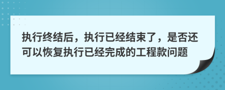 执行终结后，执行已经结束了，是否还可以恢复执行已经完成的工程款问题