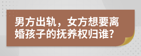 男方出轨，女方想要离婚孩子的抚养权归谁?