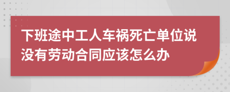 下班途中工人车祸死亡单位说没有劳动合同应该怎么办