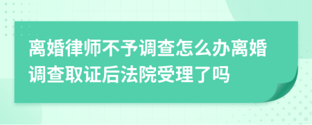 离婚律师不予调查怎么办离婚调查取证后法院受理了吗