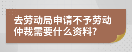 去劳动局申请不予劳动仲裁需要什么资料?