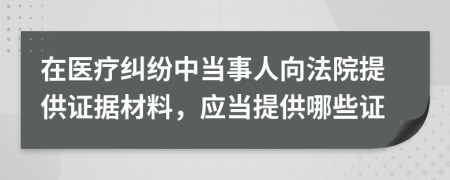 在医疗纠纷中当事人向法院提供证据材料，应当提供哪些证