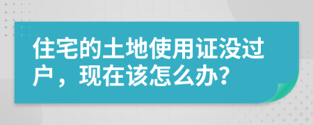 住宅的土地使用证没过户，现在该怎么办？