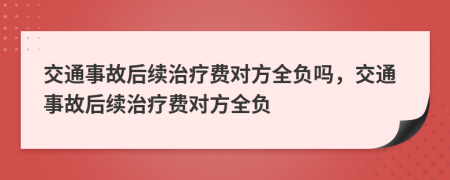 交通事故后续治疗费对方全负吗，交通事故后续治疗费对方全负