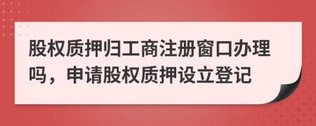 股权质押归工商注册窗口办理吗，申请股权质押设立登记