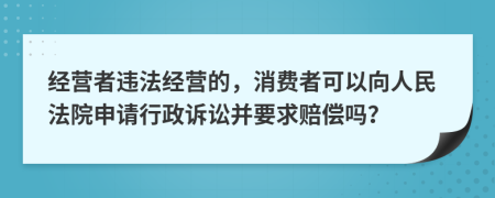 经营者违法经营的，消费者可以向人民法院申请行政诉讼并要求赔偿吗？