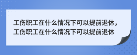 工伤职工在什么情况下可以提前退休，工伤职工在什么情况下可以提前退休