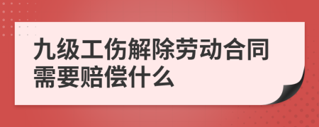 九级工伤解除劳动合同需要赔偿什么