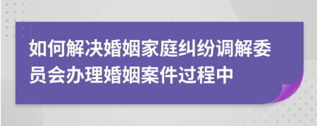 如何解决婚姻家庭纠纷调解委员会办理婚姻案件过程中