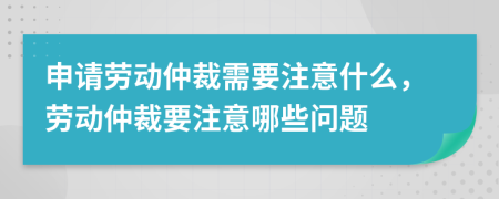 申请劳动仲裁需要注意什么，劳动仲裁要注意哪些问题