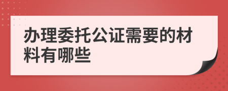 办理委托公证需要的材料有哪些