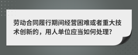 劳动合同履行期间经营困难或者重大技术创新的，用人单位应当如何处理?
