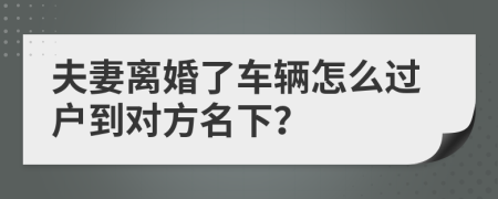 夫妻离婚了车辆怎么过户到对方名下？