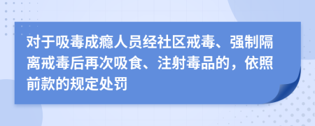 对于吸毒成瘾人员经社区戒毒、强制隔离戒毒后再次吸食、注射毒品的，依照前款的规定处罚