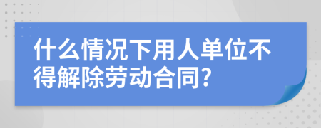 什么情况下用人单位不得解除劳动合同?