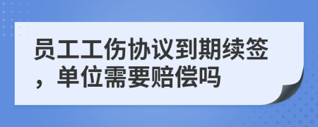 员工工伤协议到期续签，单位需要赔偿吗