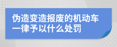 伪造变造报废的机动车一律予以什么处罚