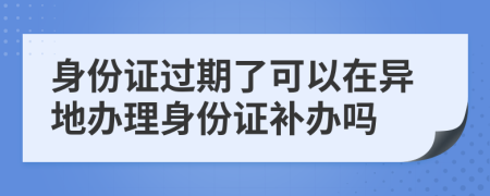 身份证过期了可以在异地办理身份证补办吗