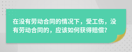 在没有劳动合同的情况下，受工伤，没有劳动合同的，应该如何获得赔偿？
