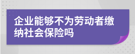 企业能够不为劳动者缴纳社会保险吗