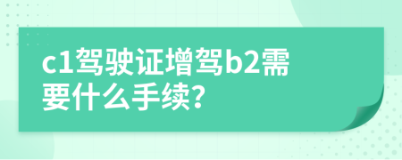 c1驾驶证增驾b2需要什么手续？