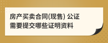 房产买卖合同(现售) 公证需要提交哪些证明资料