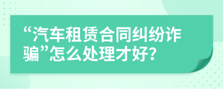 “汽车租赁合同纠纷诈骗”怎么处理才好？