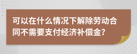 可以在什么情况下解除劳动合同不需要支付经济补偿金？