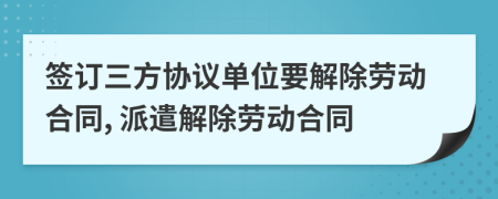 签订三方协议单位要解除劳动合同, 派遣解除劳动合同