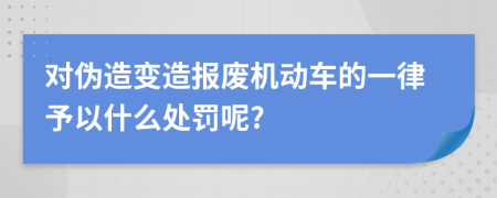 对伪造变造报废机动车的一律予以什么处罚呢?