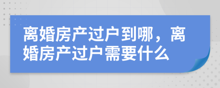 离婚房产过户到哪，离婚房产过户需要什么