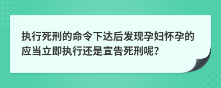 执行死刑的命令下达后发现孕妇怀孕的应当立即执行还是宣告死刑呢？