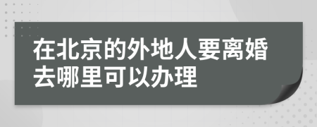 在北京的外地人要离婚去哪里可以办理