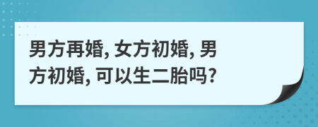 男方再婚, 女方初婚, 男方初婚, 可以生二胎吗?