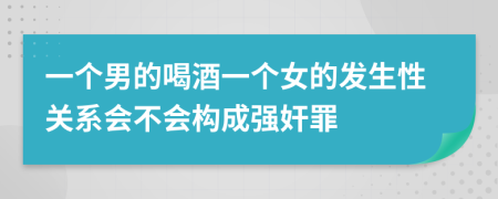 一个男的喝酒一个女的发生性关系会不会构成强奸罪