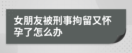 女朋友被刑事拘留又怀孕了怎么办