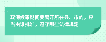 取保候审期间要离开所在县、市的，应当由谁批准，遵守哪些法律规定
