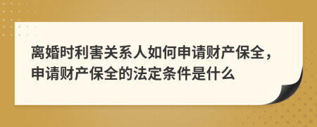 离婚时利害关系人如何申请财产保全，申请财产保全的法定条件是什么