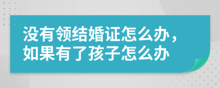 没有领结婚证怎么办，如果有了孩子怎么办