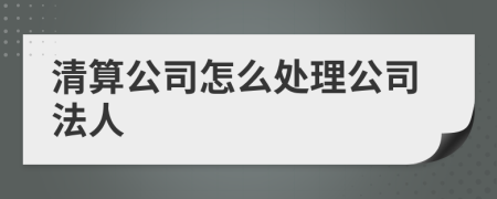 清算公司怎么处理公司法人