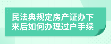 民法典规定房产证办下来后如何办理过户手续