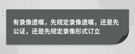 有录像遗嘱，先规定录像遗嘱，还是先公证，还是先规定录像形式订立